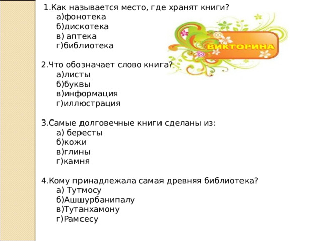  1.Как называется место, где хранят книги?  а)фонотека  б)дискотека  в) аптека  г)библиотека 2.Что обозначает слово книга?  а)листы  б)буквы  в)информация  г)иллюстрация 3.Самые долговечные книги сделаны из:  а) бересты  б)кожи  в)глины  г)камня 4.Кому принадлежала самая древняя библиотека?  а) Тутмосу  б)Ашшурбанипалу  в)Тутанхамону  г)Рамсесу 