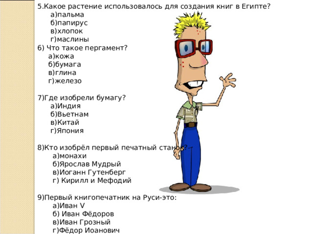 5.Какое растение использовалось для создания книг в Египте?  а)пальма  б)папирус  в)хлопок  г)маслины 6) Что такое пергамент?  а)кожа  б)бумага  в)глина  г)железо 7)Где изобрели бумагу?  а)Индия  б)Вьетнам  в)Китай  г)Япония 8)Кто изобрёл первый печатный станок?  а)монахи  б)Ярослав Мудрый  в)Иоганн Гутенберг  г) Кирилл и Мефодий 9)Первый книгопечатник на Руси-это:  а)Иван V   б) Иван Фёдоров  в)Иван Грозный  г)Фёдор Иоанович 