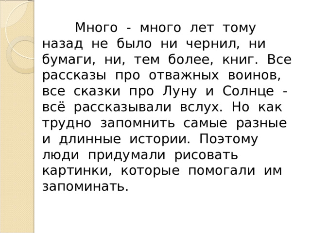  Много - много лет тому назад не было ни чернил, ни бумаги, ни, тем более, книг. Все рассказы про отважных воинов, все сказки про Луну и Солнце - всё рассказывали вслух. Но как трудно запомнить самые разные и длинные истории. Поэтому люди придумали рисовать картинки, которые помогали им запоминать. 