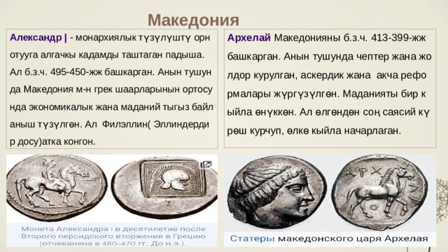 Македония Александр | - монархиялык түзүлүштү орнотууга алгачкы кадамды таштаган падыша. Ал б.з.ч. 495-450-жж башкарган. Анын тушунда Македония м-н грек шаарларынын ортосунда экономикалык жана маданий тыгыз байланыш түзүлгөн. Ал Филэллин( Эллиндердир досу)атка конгон.  Архелай  Македонияны б.з.ч. 413-399-жж башкарган. Анын тушунда чептер жана жолдор курулган, аскердик жана акча реформалары жүргүзүлгөн. Маданияты бир кыйла өнүккөн. Ал өлгөндөн соң саясий күрөш курчуп, өлкө кыйла начарлаган.   