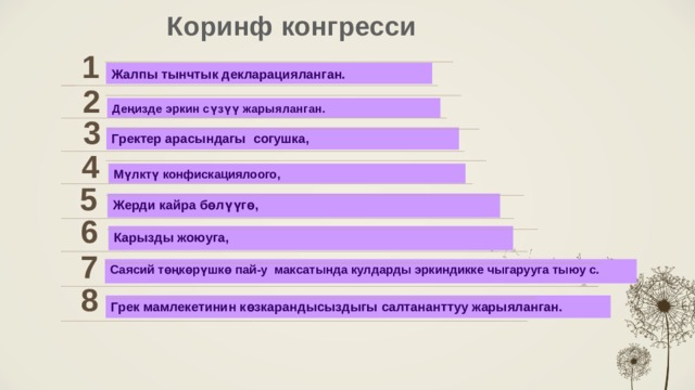 Коринф конгресси  1 Жалпы тынчтык декларацияланган. 2 Деңизде эркин сүзүү жарыяланган. 3 Гректер арасындагы согушка, 4 Мүлктү конфискациялоого, 5 Жерди кайра бөлүүгө,  6 Карызды жоюуга, 7 Саясий төңкөрүшкө пай-у максатында кулдарды эркиндикке чыгарууга тыюу с.   8 Грек мамлекетинин көзкарандысыздыгы салтананттуу жарыяланган. 5 