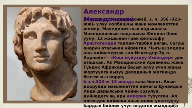 Александр Македонский LOREM IPSUM DOLOR Александр Македонский(б. з. ч. 356 -323-жж)- улуу колбашчы жана мамлекеттик ишмер, Македония-нын падышасы. Македониянын падышасы Филипп ІІнин уулу. 13 жашынан грек философу Аристотелден таалим-тарбия алган. Согуш өнөрүн атасынан үйрөнгөн. Чыгыш элдери аны кийинчерээк «ал-Искендер 3у-л-Карнайн» - «Кош мүйүздүү Искендер» деп аташкан. Ал Македонский Аравияны жана Түндүк Африканы басып алуу үчүн жаңы жортуулга кызуу даярданып жатканда безгек м-н ооруп, б.з.ч.323-ж 13-июнда каза болот. Анын доорунда мамлекеттин аймагы Дунайдын Инди дарыясына чейин созулуп, дүйнөдөгү эң ири империя түзүлгөн. Ал өлгөндөн кийинки анын ишин улантуучу бардын бийлик үчүн ондогон жылдарга созулган ичара күрөштөрү Александр Македонскийдин дөөлөтүнүн кулашы м-н айктайт.  6 6 
