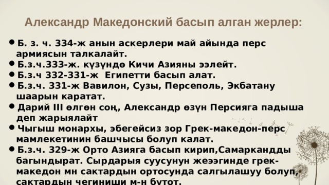Александр Македонский басып алган жерлер: Б. з. ч. 334-ж анын аскерлери май айында перс армиясын талкалайт. Б.з.ч.333-ж. күзүндө Кичи Азияны ээлейт. Б.з.ч 332-331-ж Египетти басып алат. Б.з.ч. 331-ж Вавилон, Сузы, Персеполь, Экбатану шаарын каратат. Дарий III өлгөн соң, Александр өзүн Персияга падыша деп жарыялайт Чыгыш монархы, эбегейсиз зор Грек-македон-перс мамлекетинин башчысы болуп калат. Б.з.ч. 329-ж Орто Азияга басып кирип,Самаркандды багындырат. Сырдарыя суусунун жеээгинде грек-македон мн сактардын ортосунда салгылашуу болуп, сактардын чегиниши м-н бутот. Ал азыркы Баткен облусуна чейин келген. Гиндикуш тоосун ашып өтүп, Батыш Индияны басып алат. 