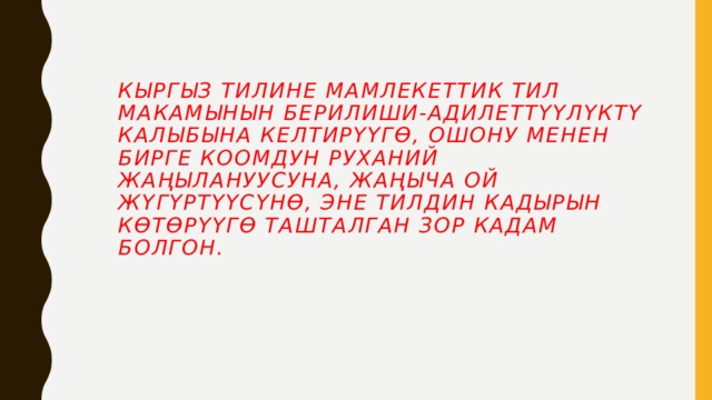Кыргыз тилине Мамлекеттик тил макамынын берилиши-адилеттүүлүктү калыбына келтирүүгө, ошону менен бирге коомдун руханий жаңылануусуна, жаңыча ой жүгүртүүсүнө, эне тилдин кадырын көтөрүүгө ташталган зор кадам болгон.  
