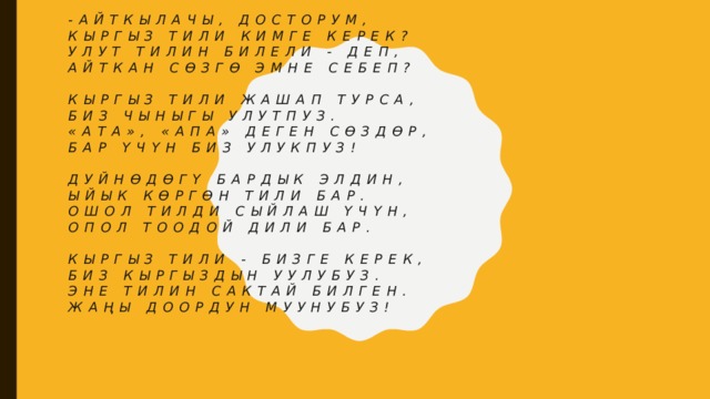 -Айткылачы, досторум,  Кыргыз тили кимге керек?  Улут тилин билели - деп,  Айткан сөзгө эмне себеп?   Кыргыз тили жашап турса,  Биз чыныгы улутпуз.  «Ата», «Апа» деген сөздөр,  Бар үчүн биз улукпуз!   Дуйнөдөгү бардык элдин,  Ыйык көргөн тили бар.  Ошол тилди сыйлаш үчүн,  Опол тоодой дили бар.   Кыргыз тили - бизге керек,  Биз кыргыздын уулубуз.  Эне тилин сактай билген.  Жаңы доордун муунубуз!    