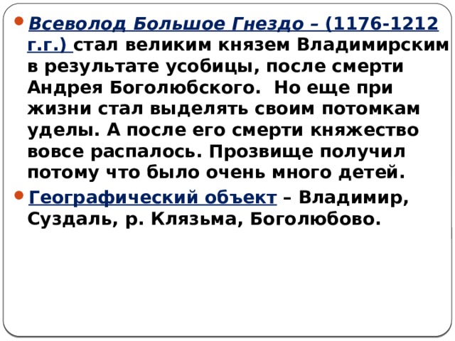 Всеволод Большое Гнездо – (1176-1212 г.г.) стал великим князем Владимирским в результате усобицы, после смерти Андрея Боголюбского. Но еще при жизни стал выделять своим потомкам уделы. А после его смерти княжество вовсе распалось. Прозвище получил потому что было очень много детей. Географический объект – Владимир, Суздаль, р. Клязьма, Боголюбово. 