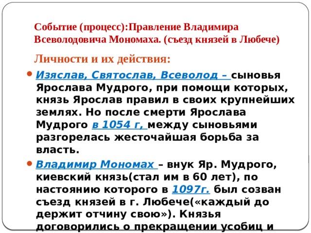 Событие (процесс):Правление Владимира Всеволодовича Мономаха. (съезд князей в Любече) Личности и их действия: Изяслав, Святослав, Всеволод – сыновья Ярослава Мудрого, при помощи которых, князь Ярослав правил в своих крупнейших землях. Но после смерти Ярослава Мудрого в 1054 г, между сыновьями разгорелась жесточайшая борьба за власть. Владимир Мономах – внук Яр. Мудрого, киевский князь(стал им в 60 лет), по настоянию которого в 1097г. был созван съезд князей в г. Любече(«каждый до держит отчину свою»). Князья договорились о прекращении усобиц и совместной борьбе с половцами. 