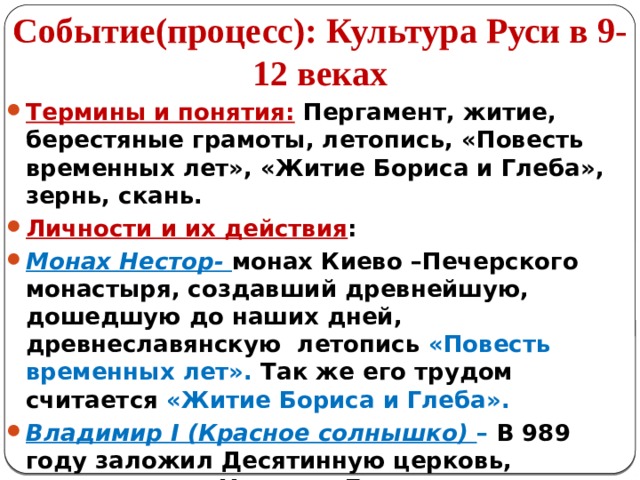 Событие(процесс): Культура Руси в 9-12 веках Термины и понятия: Пергамент, житие, берестяные грамоты, летопись, «Повесть временных лет», «Житие Бориса и Глеба», зернь, скань. Личности и их действия : Монах Нестор- монах Киево –Печерского монастыря, создавший древнейшую, дошедшую до наших дней, древнеславянскую летопись «Повесть временных лет». Так же его трудом считается «Житие Бориса и Глеба». Владимир I (Красное солнышко) – В 989 году заложил Десятинную церковь, посвященную Успению Богородицы. Строили церковь византийские мастера. 