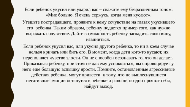 Если ребенок укусил или ударил вас – скажите ему безразличным тоном: «Мне больно. Я очень сержусь, когда меня кусают». Утешьте пострадавшего, проявите к нему сочувствие на глазах укусившего его  ребенка. Таким образом, ребенку подается пример того, как нужно выражать сочувствие. Дайте возможность ребенку загладить свою вину, извиниться. Если ребенок укусил вас, или укусил другого ребенка, то ни в коем случае нельзя кричать или бить его. В момент, когда дети кого-то кусают, их переполняет чувство злости. Он не способен осознавать то, что он делает.  Приказывая ребенку, при этом не дав ему успокоиться, вы спровоцирует у него еще большую вспышку ярости. Помните, остановленные агрессивные действия ребенка, могут привести  к тому, что не выплеснувшиеся негативные эмоции останутся в ребенке и рано ли поздно проявят себя, найдут выход. 