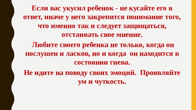 Если вас укусил ребенок - не кусайте его в ответ, иначе у него закрепится понимание того, что именно так и следует защищаться, отстаивать свое мнение.  Любите своего ребенка не только, когда он послушен и ласков, но и когда  он находится в состоянии гнева. Не идите на поводу своих эмоций.  Проявляйте ум и чуткость. 