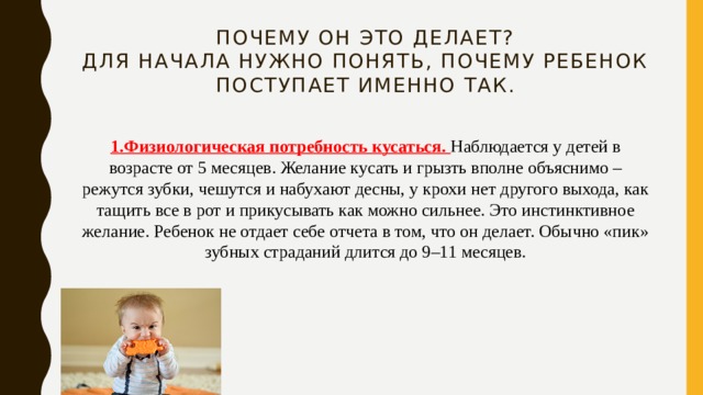 Почему он это делает?  Для начала нужно понять, почему ребенок поступает именно так. 1.Физиологическая потребность кусаться. Наблюдается у детей в возрасте от 5 месяцев. Желание кусать и грызть вполне объяснимо – режутся зубки, чешутся и набухают десны, у крохи нет другого выхода, как тащить все в рот и прикусывать как можно сильнее. Это инстинктивное желание. Ребенок не отдает себе отчета в том, что он делает. Обычно «пик» зубных страданий длится до 9–11 месяцев. 