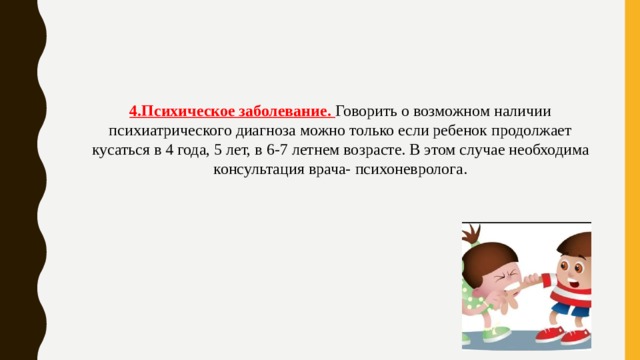 4.Психическое заболевание. Говорить о возможном наличии психиатрического диагноза можно только если ребенок продолжает кусаться в 4 года, 5 лет, в 6-7 летнем возрасте. В этом случае необходима консультация врача- психоневролога. 