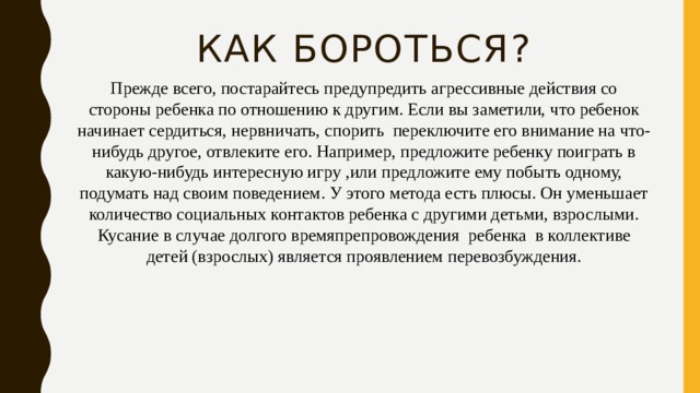 Как бороться?   Прежде всего, постарайтесь предупредить агрессивные действия со стороны ребенка по отношению к другим. Если вы заметили, что ребенок начинает сердиться, нервничать, спорить  переключите его внимание на что-нибудь другое, отвлеките его. Например, предложите ребенку поиграть в какую-нибудь интересную игру ,или предложите ему побыть одному, подумать над своим поведением. У этого метода есть плюсы. Он уменьшает количество социальных контактов ребенка с другими детьми, взрослыми. Кусание в случае долгого времяпрепровождения  ребенка  в коллективе детей (взрослых) является проявлением перевозбуждения. 