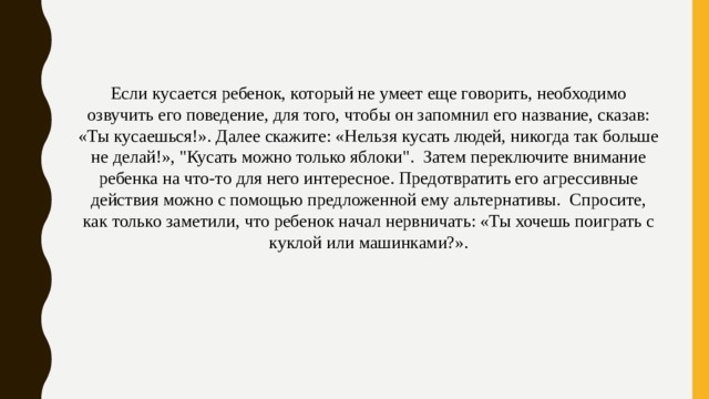 Если кусается ребенок, который не умеет еще говорить, необходимо озвучить его поведение, для того, чтобы он запомнил его название, сказав: «Ты кусаешься!». Далее скажите: «Нельзя кусать людей, никогда так больше не делай!», 