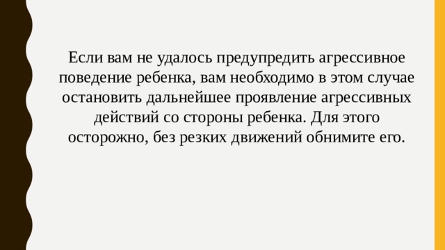 Если вам не удалось предупредить агрессивное поведение ребенка, вам необходимо в этом случае остановить дальнейшее проявление агрессивных действий со стороны ребенка. Для этого осторожно, без резких движений обнимите его. 