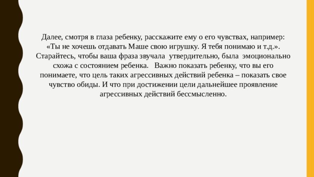 Далее, смотря в глаза ребенку, расскажите ему о его чувствах, например: «Ты не хочешь отдавать Маше свою игрушку. Я тебя понимаю и т.д.». Старайтесь, чтобы ваша фраза звучала  утвердительно, была  эмоционально схожа с состоянием ребенка.   Важно показать ребенку, что вы его понимаете, что цель таких агрессивных действий ребенка – показать свое чувство обиды. И что при достижении цели дальнейшее проявление агрессивных действий бессмысленно. 