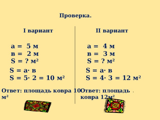Проверка. I вариант II вариант а = 5 м а = 4 м в = 2 м в = 3 м S = ? м 2 S = ? м 2 S = а · в S = а · в S = 5 · 2 = 10  м 2 S = 4 · 3 = 12  м 2 Ответ: площадь ковра 10  м 2 . Ответ: площадь ковра 12 м 2 . 