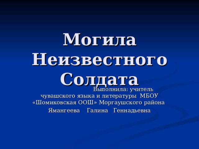 Могила Неизвестного Солдата  Выполнила: учитель чувашского языка и литературы МБОУ «Шомиковская ООШ» Моргаушского района Ямангеева Галина Геннадьевна 