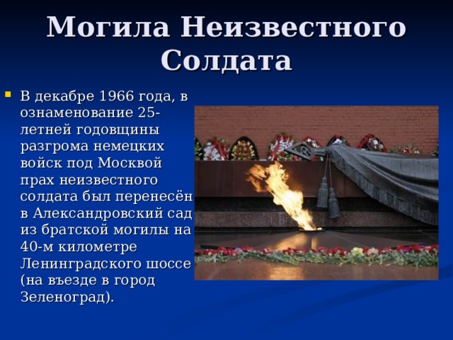 Могила Неизвестного Солдата В декабре 1966 года, в ознаменование 25-летней годовщины разгрома немецких войск под Москвой прах неизвестного солдата был перенесён в Александровский сад из братской могилы на 40-м километре Ленинградского шоссе (на въезде в город Зеленоград). 