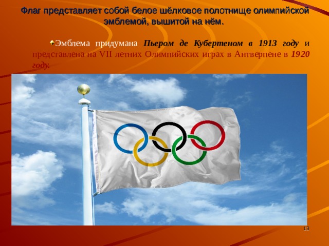 Флаг представляет собой белое шёлковое полотнище олимпийской эмблемой, вышитой на нём. Эмблема придумана Пьером де Кубертеном в 1913 году  и представлена на VII летних Олимпийских играх в Антверпене в 1920 году.   