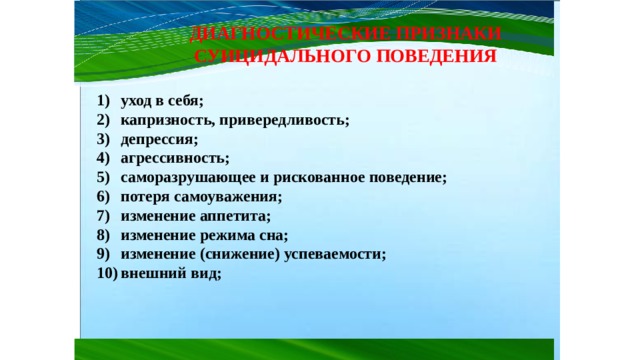 ДИАГНОСТИЧЕСКИЕ ПРИЗНАКИ СУИЦИДАЛЬНОГО ПОВЕДЕНИЯ уход в себя; капризность, привередливость; депрессия; агрессивность; саморазрушающее и рискованное поведение; потеря самоуважения; изменение аппетита; изменение режима сна; изменение (снижение) успеваемости; внешний вид; 