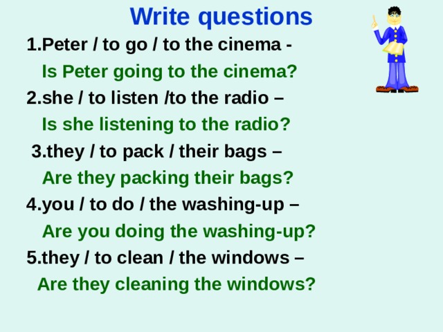 Write questions 1.Peter / to go / to the cinema -   Is Peter going to the cinema? 2.she / to listen /to the radio –  Is she listening to the radio?   3.they / to pack / their bags –  Are they packing their bags?   4.you / to do / the washing-up –  Are you doing the washing-up?   5.they / to clean / the windows –  Are they cleaning the windows?  