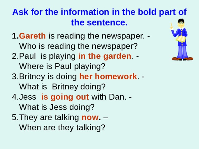 Ask for the information in the bold part of the sentence. 1. Gareth  is reading the newspaper. -   Who is reading the newspaper? 2.Paul is playing  in the garden . -   Where is Paul playing? 3.Britney is doing  her homework . -   What is Britney doing? 4.Jess    is going out with Dan. -   What is Jess doing? 5.They are talking  now . –  When are they talking?  