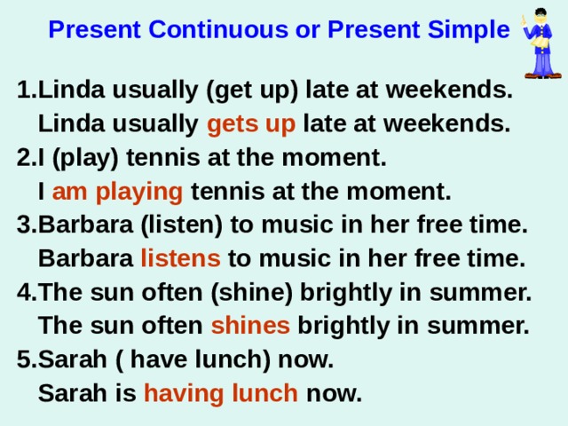 Present Continuous or Present Simple  1.Linda usually (get up) late at weekends.  Linda usually gets up late at weekends. 2.I (play) tennis at the moment.  I am playing tennis at the moment. 3.Barbara (listen) to music in her free time.  Barbara listens to music in her free time. 4.The sun often (shine) brightly in summer.  The sun often shines brightly in summer. 5.Sarah ( have lunch) now.  Sarah is having lunch now. 