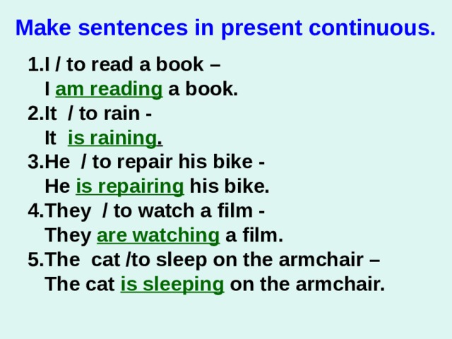 Make sentences in present сontinuous.   1.I / to read a book –  I am reading a book. 2.It / to rain -   It is raining . 3.He / to repair his bike -   He is repairing his bike. 4.They / to watch a film -   They are watching a film. 5.The cat /to sleep on the armchair –  The cat is sleeping on the armchair.   