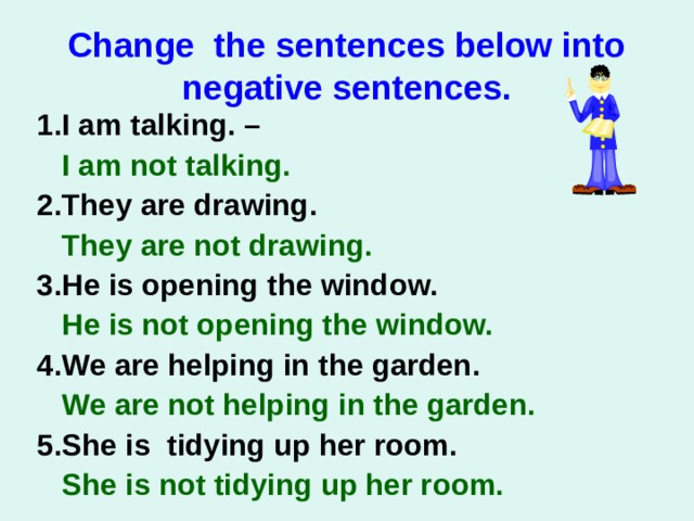 Change the sentences below into negative sentences. 1.I am talking. –  I am not talking.   2.They are drawing.  They are not drawing.   3.He is opening the window.  He is not opening the window.  4.We are helping in the garden.  We are not helping in the garden. 5.She is tidying up her room.  She is not tidying up her room. 