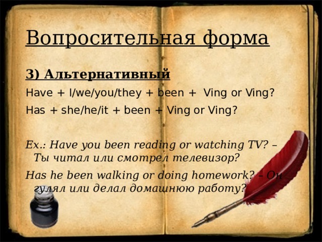 Вопросительная форма 3) Альтернативный Have + I/we/you/they + been + Ving  or Ving? Has + she/he/it + been + Ving or Ving? Ex.: Have you been reading or watching TV? – Ты читал или смотрел телевизор? Has he been walking or doing homework? – Он гулял или делал домашнюю работу? 