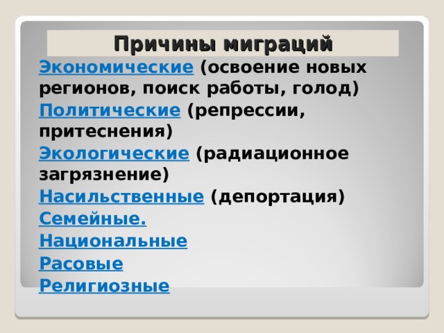 Причины миграций Экономические (освоение новых регионов, поиск работы, голод) Политические (репрессии, притеснения) Экологические (радиационное загрязнение) Насильственные (депортация) Семейные. Национальные Расовые Религиозные 