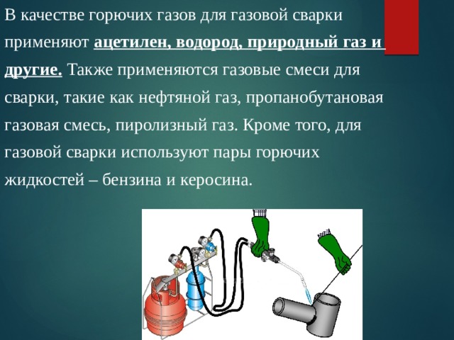 В качестве горючих газов для газовой сварки применяют ацетилен, водород, природный газ и другие. Также применяются газовые смеси для сварки, такие как нефтяной газ, пропанобутановая газовая смесь, пиролизный газ. Кроме того, для газовой сварки используют пары горючих жидкостей – бензина и керосина. 