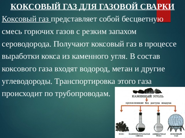 КОКСОВЫЙ ГАЗ ДЛЯ ГАЗОВОЙ СВАРКИ Коксовый газ представляет собой бесцветную смесь горючих газов с резким запахом сероводорода. Получают коксовый газ в процессе выработки кокса из каменного угля. В состав коксового газа входят водород, метан и другие углеводороды. Транспортировка этого газа происходит по трубопроводам. 