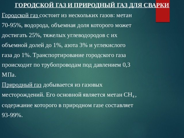 ГОРОДСКОЙ ГАЗ И ПРИРОДНЫЙ ГАЗ ДЛЯ СВАРКИ Городской газ состоит из нескольких газов: метан 70-95%, водорода, объемная доля которого может достигать 25%, тяжелых углеводородов с их объемной долей до 1%, азота 3% и углекислого газа до 1%. Транспортирование городского газа происходит по трубопроводам под давлением 0,3 МПа. Природный газ добывается из газовых месторождений. Его основной является метан СН 4 , содержание которого в природном газе составляет 93-99%. 