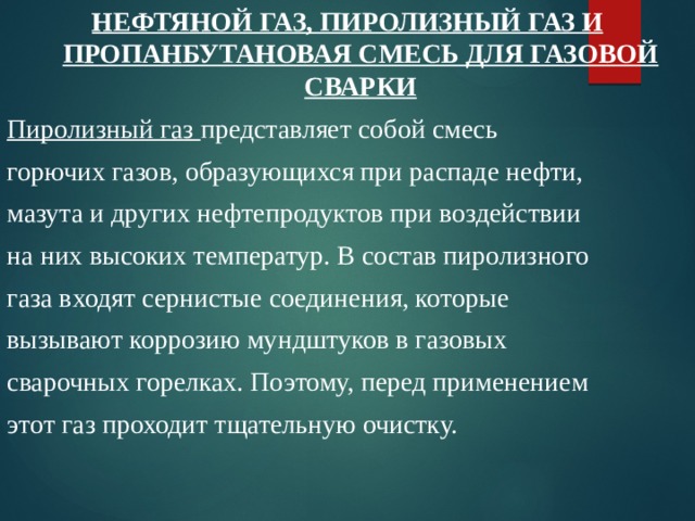 НЕФТЯНОЙ ГАЗ, ПИРОЛИЗНЫЙ ГАЗ И ПРОПАНБУТАНОВАЯ СМЕСЬ ДЛЯ ГАЗОВОЙ СВАРКИ Пиролизный газ представляет собой смесь горючих газов, образующихся при распаде нефти, мазута и других нефтепродуктов при воздействии на них высоких температур. В состав пиролизного газа входят сернистые соединения, которые вызывают коррозию мундштуков в газовых сварочных горелках. Поэтому, перед применением этот газ проходит тщательную очистку. 