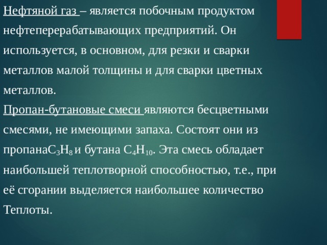 Нефтяной газ – является побочным продуктом нефтеперерабатывающих предприятий. Он используется, в основном, для резки и сварки металлов малой толщины и для сварки цветных металлов. Пропан-бутановые смеси являются бесцветными смесями, не имеющими запаха. Состоят они из пропанаС 3 Н 8 и бутана С 4 Н 10 . Эта смесь обладает наибольшей теплотворной способностью, т.е., при её сгорании выделяется наибольшее количество Теплоты. 