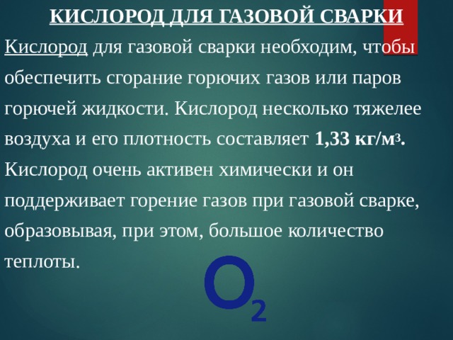 КИСЛОРОД ДЛЯ ГАЗОВОЙ СВАРКИ Кислород для газовой сварки необходим, чтобы обеспечить сгорание горючих газов или паров горючей жидкости. Кислород несколько тяжелее воздуха и его плотность составляет 1,33 кг/м 3 . Кислород очень активен химически и он поддерживает горение газов при газовой сварке, образовывая, при этом, большое количество теплоты. 