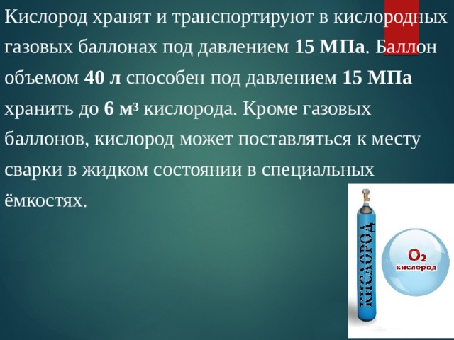 Кислород хранят и транспортируют в кислородных газовых баллонах под давлением 15 МПа . Баллон объемом 40 л способен под давлением 15 МПа хранить до 6 м 3  кислорода. Кроме газовых баллонов, кислород может поставляться к месту сварки в жидком состоянии в специальных ёмкостях. 