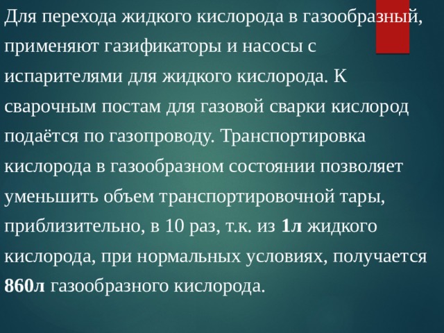 Для перехода жидкого кислорода в газообразный, применяют газификаторы и насосы с испарителями для жидкого кислорода. К сварочным постам для газовой сварки кислород подаётся по газопроводу. Транспортировка кислорода в газообразном состоянии позволяет уменьшить объем транспортировочной тары, приблизительно, в 10 раз, т.к. из 1л жидкого кислорода, при нормальных условиях, получается 860л газообразного кислорода. 