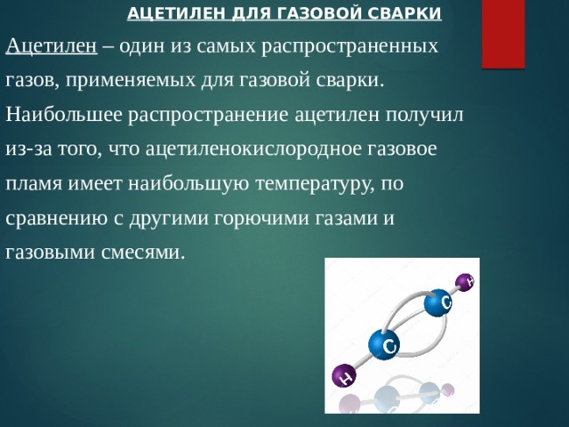 АЦЕТИЛЕН ДЛЯ ГАЗОВОЙ СВАРКИ Ацетилен – один из самых распространенных газов, применяемых для газовой сварки. Наибольшее распространение ацетилен получил из-за того, что ацетиленокислородное газовое пламя имеет наибольшую температуру, по сравнению с другими горючими газами и газовыми смесями. 