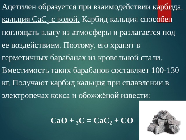 Ацетилен образуется при взаимодействии карбида кальция СаС 2 с водой. Карбид кальция способен поглощать влагу из атмосферы и разлагается под ее воздействием. Поэтому, его хранят в герметичных барабанах из кровельной стали. Вместимость таких барабанов составляет 100-130 кг. Получают карбид кальция при сплавлении в электропечах кокса и обожжёной извести: СаО + 3 С = СаС 2 + СО 