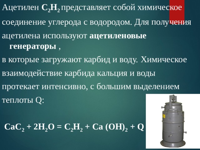 Ацетилен С 2 Н 2  представляет собой химическое соединение углерода с водородом. Для получения ацетилена используют ацетиленовые генераторы , в которые загружают карбид и воду. Химическое взаимодействие карбида кальция и воды протекает интенсивно, с большим выделением теплоты Q:   СаС 2 + 2Н 2 О = С 2 Н 2 + Са (ОН) 2 + Q 