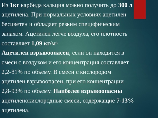 Из 1кг карбида кальция можно получить до 300 л  ацетилена. При нормальных условиях ацетилен бесцветен и обладает резким специфическим запахом. Ацетилен легче воздуха, его плотность составляет 1,09 кг/м 3 Ацетилен взрывоопасен , если он находится в смеси с воздухом и его концентрация составляет 2,2-81% по объему. В смеси с кислородом ацетилен взрывоопасен, при его концентрации 2,8-93% по объему. Наиболее взрывоопасны ацетиленокислородные смеси, содержащие 7-13%  ацетилена. 