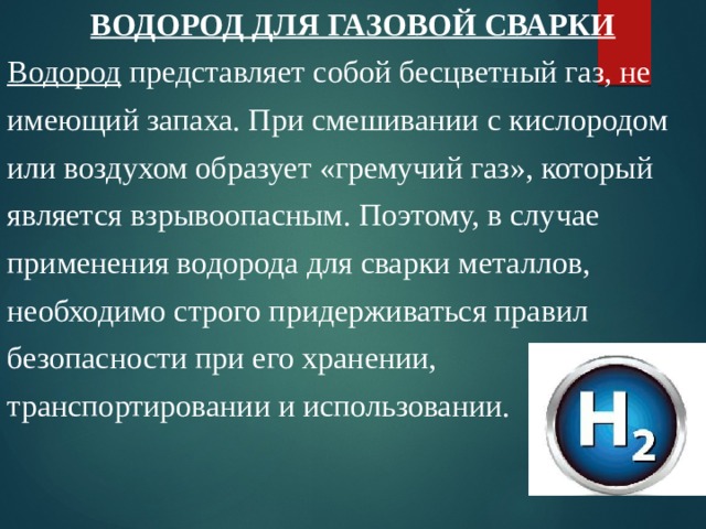 ВОДОРОД ДЛЯ ГАЗОВОЙ СВАРКИ Водород представляет собой бесцветный газ, не имеющий запаха. При смешивании с кислородом или воздухом образует «гремучий газ», который является взрывоопасным. Поэтому, в случае применения водорода для сварки металлов, необходимо строго придерживаться правил безопасности при его хранении, транспортировании и использовании. 