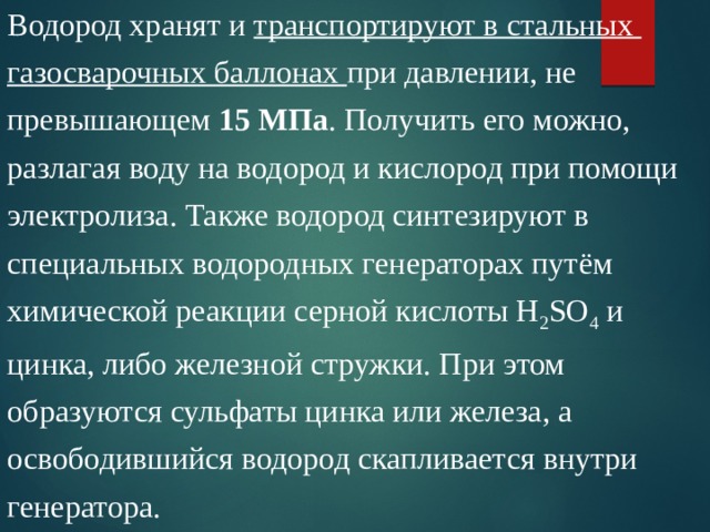 Водород хранят и транспортируют в стальных газосварочных баллонах при давлении, не превышающем 15 МПа . Получить его можно, разлагая воду на водород и кислород при помощи электролиза. Также водород синтезируют в специальных водородных генераторах путём химической реакции серной кислоты Н 2 SO 4 и цинка, либо железной стружки. При этом образуются сульфаты цинка или железа, а освободившийся водород скапливается внутри генератора. 