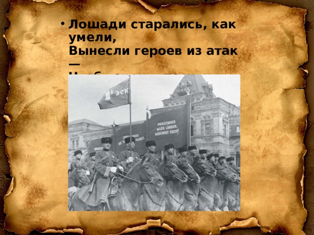 Лошади старались, как умели,  Вынесли героев из атак —  Чтоб герои в песнях прогремели,  Только не споют о лошадях…   