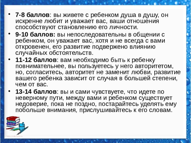 7-8 баллов : вы живете с ребенком душа в душу, он искренне любит и уважает вас, ваши отношения способствуют становлению его личности. 9-10 баллов: вы непоследовательны в общении с ребенком, он уважает вас, хотя и не всегда с вами откровенен, его развитие подвержено влиянию случайных обстоятельств. 11-12 баллов : вам необходимо быть к ребенку повнимательнее, вы пользуетесь у него авторитетом, но, согласитесь, авторитет не заменит любви, развитие вашего ребенка зависит от случая в большей степени, чем от вас. 13-14 баллов : вы и сами чувствуете, что идете по неверному пути, между вами и ребенком существует недоверие, пока не поздно, постарайтесь уделять ему побольше внимания, прислушивайтесь к его словам. 