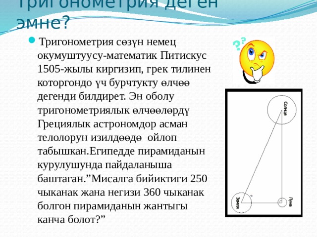 Тригонометрия деген эмне? Тригонометрия сөзүн немец окумуштуусу-математик Питискус 1505-жылы киргизип, грек тилинен которгондо үч бурчтукту өлчөө дегенди билдирет. Эн оболу тригонометриялык өлчөөлөрдү Грециялык астрономдор асман телолорун изилдөөдө ойлоп табышкан.Египедде пирамиданын курулушунда пайдаланыша баштаган.”Мисалга бийиктиги 250 чыканак жана негизи 360 чыканак болгон пирамиданын жантыгы канча болот?” 