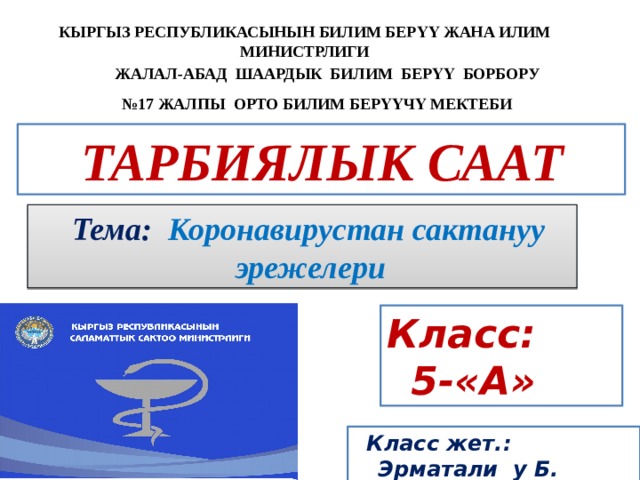 КЫРГЫЗ РЕСПУБЛИКАСЫНЫН БИЛИМ БЕРҮҮ ЖАНА ИЛИМ МИНИСТРЛИГИ  ЖАЛАЛ-АБАД ШААРДЫК БИЛИМ БЕРҮҮ БОРБОРУ  № 17 ЖАЛПЫ ОРТО БИЛИМ БЕРҮҮЧҮ МЕКТЕБИ  ТАРБИЯЛЫК СААТ   Тема: Коронавирустан сактануу эрежелери Класс: 5-«А»  Класс жет.: Эрматали у Б. 